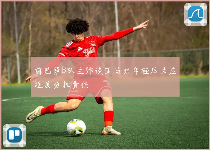 前巴萨B队主帅谈亚马尔年轻压力应适度分担责任