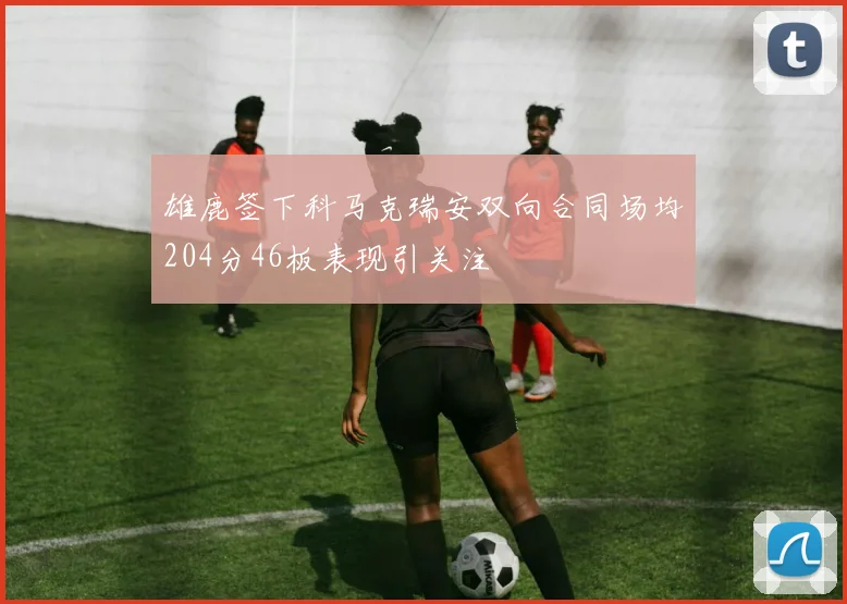 雄鹿签下科马克瑞安双向合同场均204分46板表现引关注