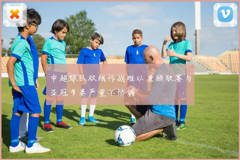 中超球队双线作战难以兼顾联赛与亚冠节奏严重不协调