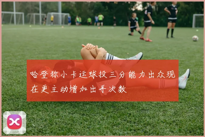 哈登称小卡运球投三分能力出众现在更主动增加出手次数