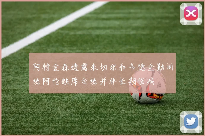 阿特金森透露米切尔和韦德全勤训练阿伦缺席合练并非长期伤病