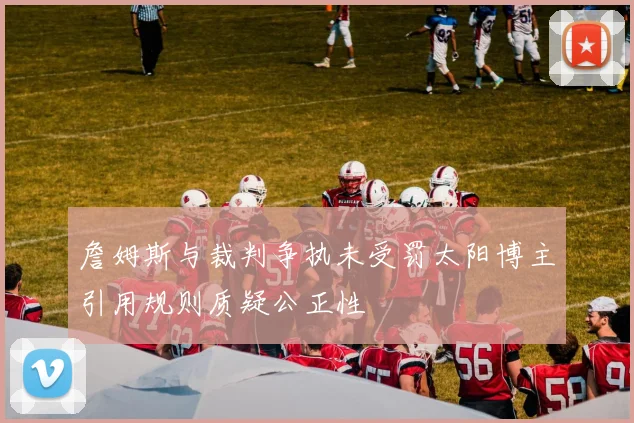 詹姆斯与裁判争执未受罚太阳博主引用规则质疑公正性