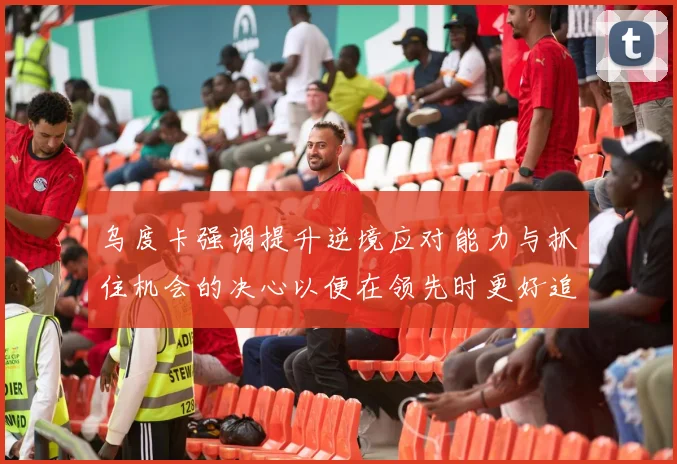 乌度卡强调提升逆境应对能力与抓住机会的决心以便在领先时更好追击对手