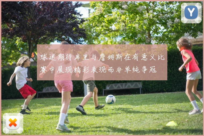 球迷期待库里与詹姆斯在有意义比赛中展现精彩表现而非单纯争冠