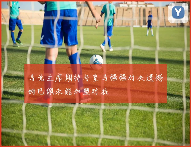 马竞主席期待与皇马强强对决遗憾姆巴佩未能加盟对抗