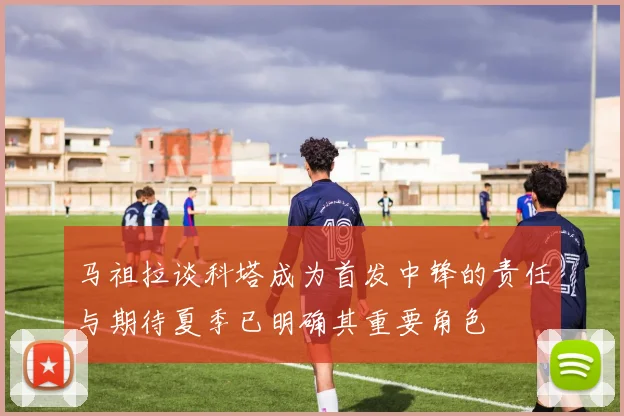 马祖拉谈科塔成为首发中锋的责任与期待夏季已明确其重要角色