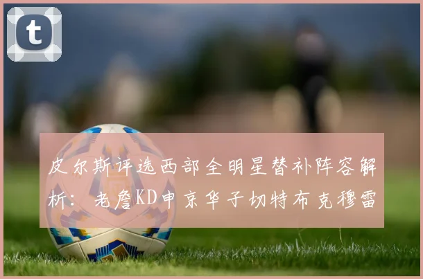 皮尔斯评选西部全明星替补阵容解析：老詹KD申京华子切特布克穆雷的实力对比
