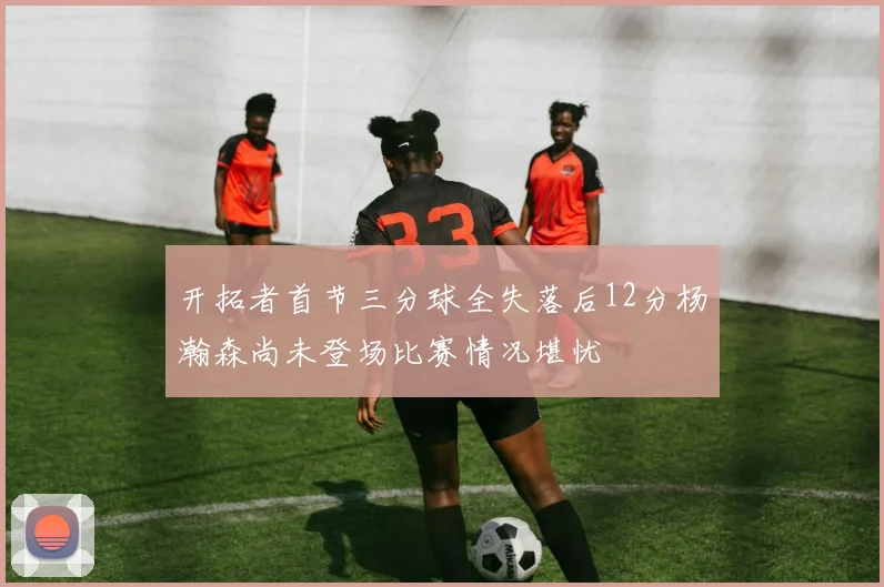 开拓者首节三分球全失落后12分杨瀚森尚未登场比赛情况堪忧