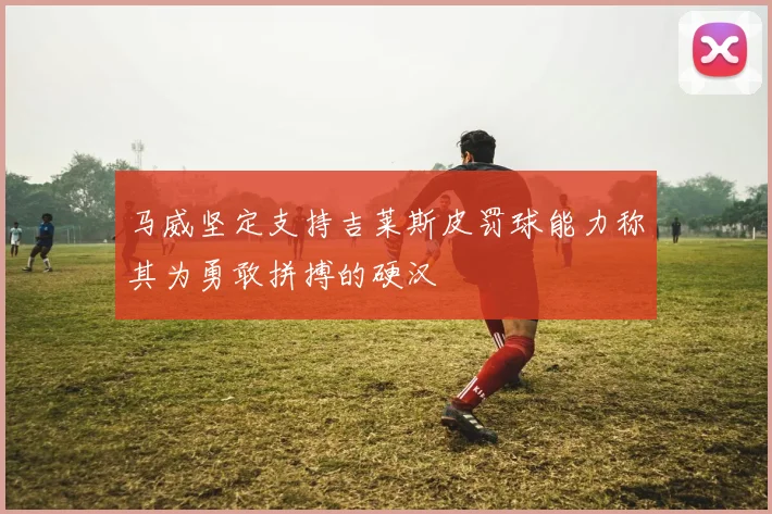 马威坚定支持吉莱斯皮罚球能力称其为勇敢拼搏的硬汉