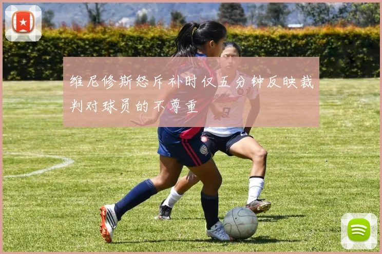 维尼修斯怒斥补时仅五分钟反映裁判对球员的不尊重