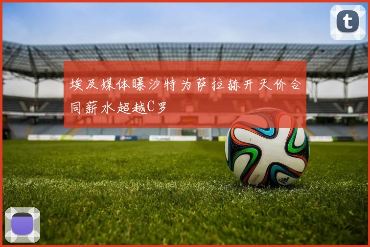 埃及媒体曝沙特为萨拉赫开天价合同薪水超越C罗