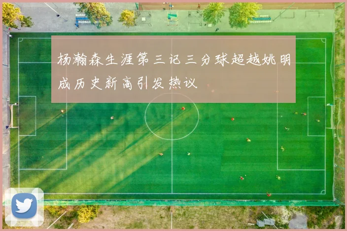 杨瀚森生涯第三记三分球超越姚明成历史新高引发热议