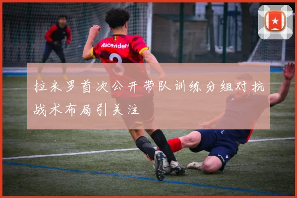 拉米罗首次公开带队训练分组对抗战术布局引关注