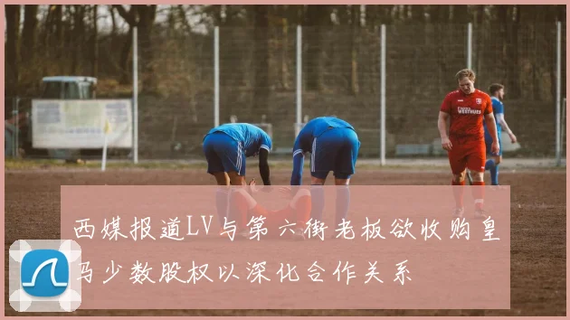 西媒报道LV与第六街老板欲收购皇马少数股权以深化合作关系
