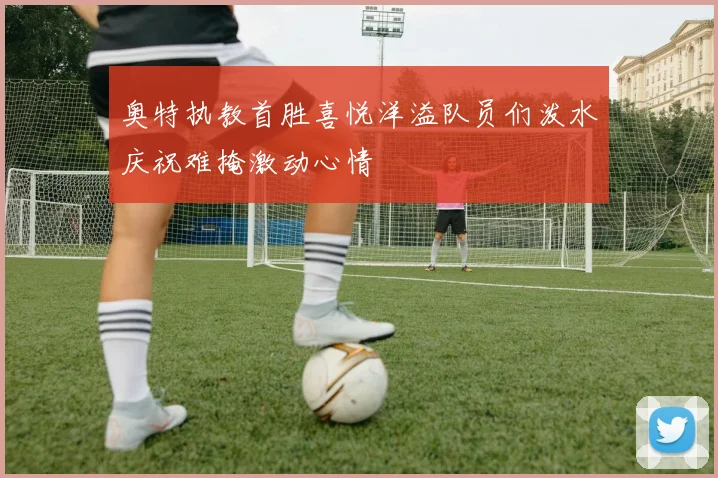 奥特执教首胜喜悦洋溢队员们泼水庆祝难掩激动心情