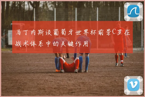 马丁内斯谈葡萄牙世界杯前景C罗在战术体系中的关键作用