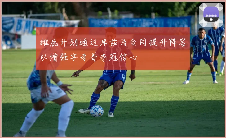 雄鹿计划通过库兹马合同提升阵容以增强字母哥夺冠信心