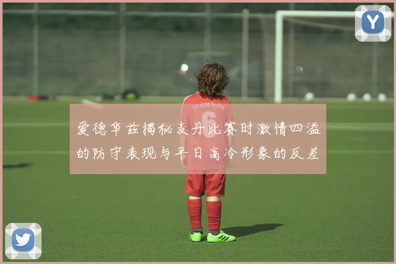 爱德华兹揭秘麦丹比赛时激情四溢的防守表现与平日高冷形象的反差