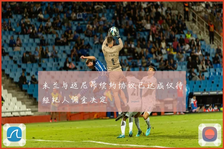 米兰与迈尼昂续约协议已达成仅待经纪人佣金决定