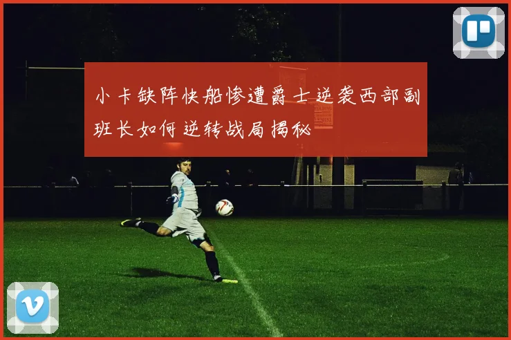 小卡缺阵快船惨遭爵士逆袭西部副班长如何逆转战局揭秘