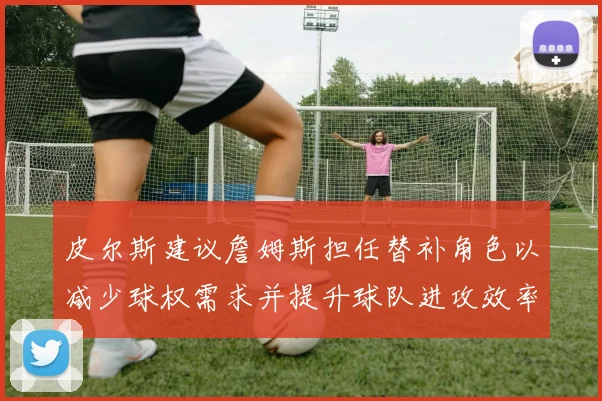 皮尔斯建议詹姆斯担任替补角色以减少球权需求并提升球队进攻效率