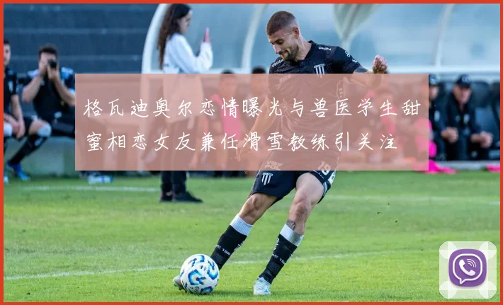 格瓦迪奥尔恋情曝光与兽医学生甜蜜相恋女友兼任滑雪教练引关注