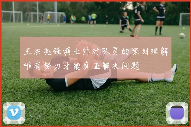 王洪亮强调土帅对队员的深刻理解唯有努力才能真正解决问题